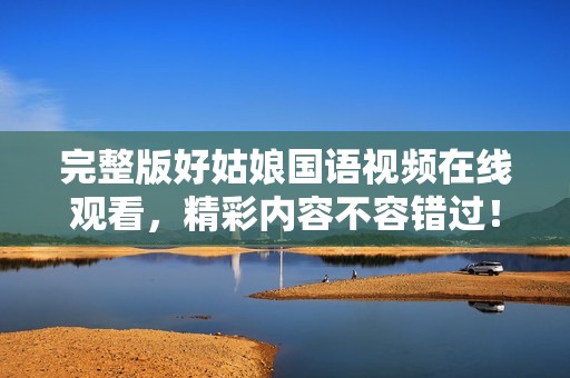 完整版好姑娘国语视频在线观看，精彩内容不容错过！