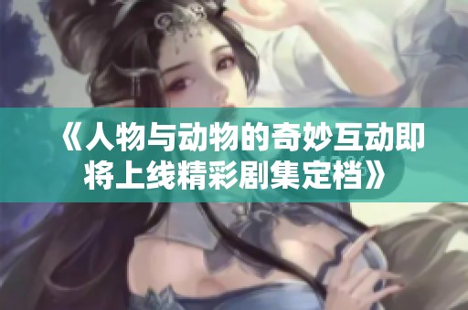 《人物与动物的奇妙互动即将上线精彩剧集定档》