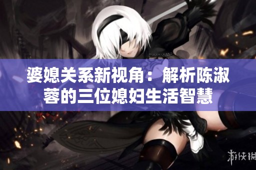 婆媳关系新视角：解析陈淑蓉的三位媳妇生活智慧