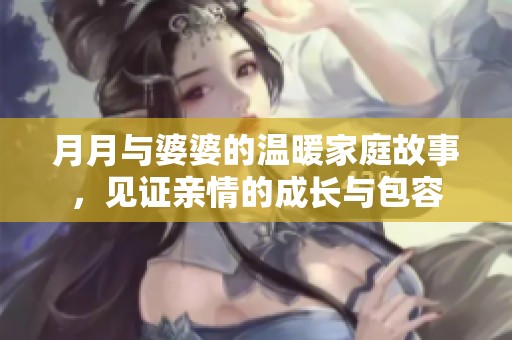 月月与婆婆的温暖家庭故事，见证亲情的成长与包容