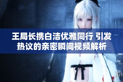 王局长携白洁优雅同行 引发热议的亲密瞬间视频解析