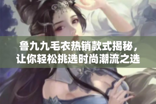 鲁九九毛衣热销款式揭秘，让你轻松挑选时尚潮流之选