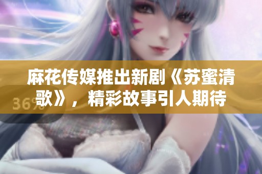 麻花传媒推出新剧《苏蜜清歌》，精彩故事引人期待