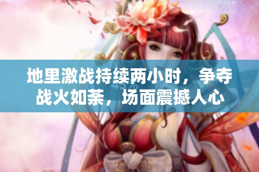地里激战持续两小时，争夺战火如荼，场面震撼人心