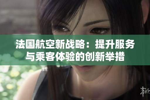 法国航空新战略：提升服务与乘客体验的创新举措