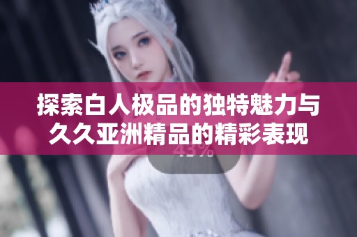 探索白人极品的独特魅力与久久亚洲精品的精彩表现