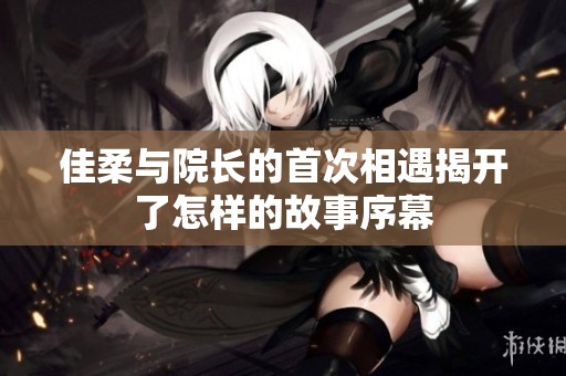 佳柔与院长的首次相遇揭开了怎样的故事序幕