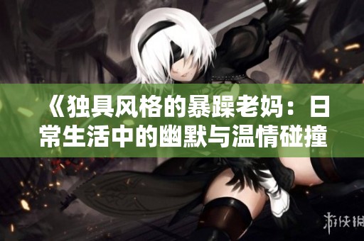 《独具风格的暴躁老妈：日常生活中的幽默与温情碰撞》