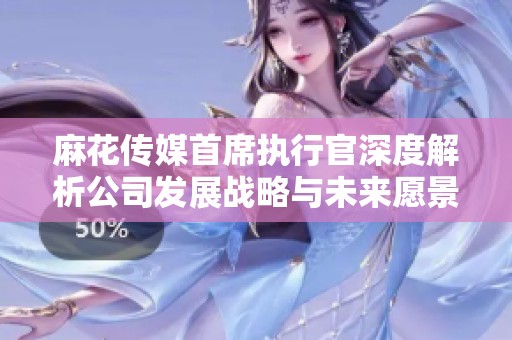 麻花传媒首席执行官深度解析公司发展战略与未来愿景