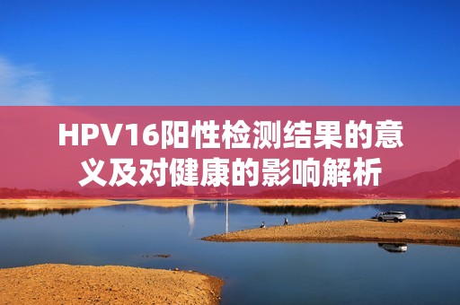 HPV16阳性检测结果的意义及对健康的影响解析