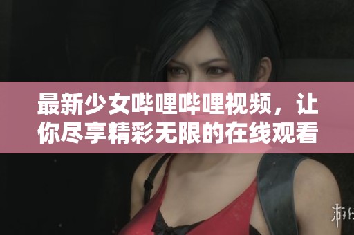 最新少女哔哩哔哩视频，让你尽享精彩无限的在线观看体验