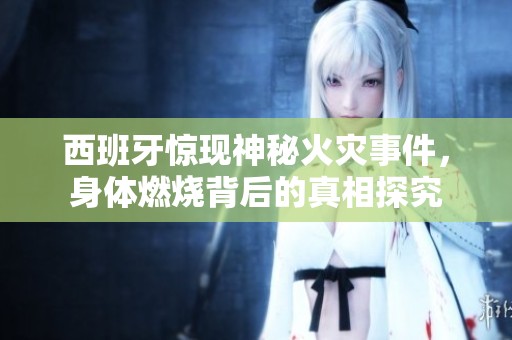 西班牙惊现神秘火灾事件，身体燃烧背后的真相探究