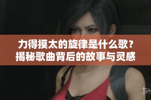力得摸太的旋律是什么歌？揭秘歌曲背后的故事与灵感