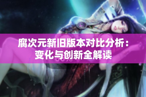 腐次元新旧版本对比分析：变化与创新全解读