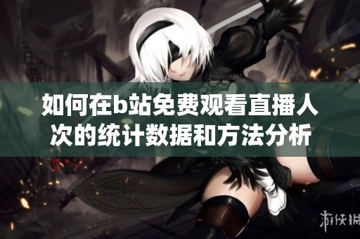 如何在b站免费观看直播人次的统计数据和方法分析