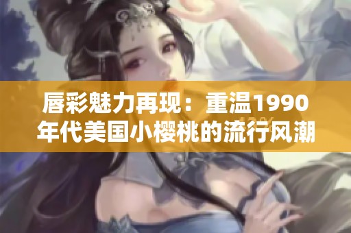 唇彩魅力再现：重温1990年代美国小樱桃的流行风潮