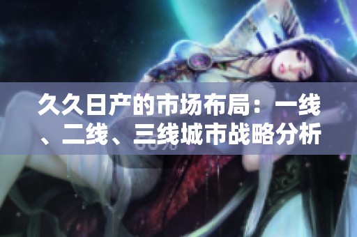 久久日产的市场布局：一线、二线、三线城市战略分析与展望