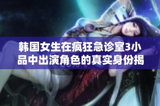 韩国女生在疯狂急诊室3小品中出演角色的真实身份揭秘