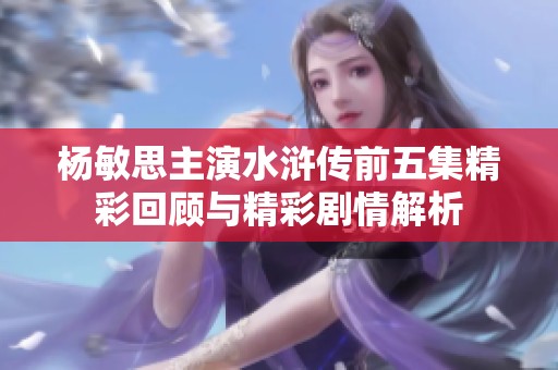 杨敏思主演水浒传前五集精彩回顾与精彩剧情解析