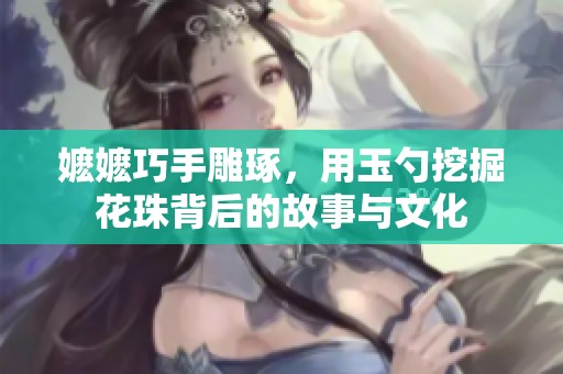 嬷嬷巧手雕琢，用玉勺挖掘花珠背后的故事与文化