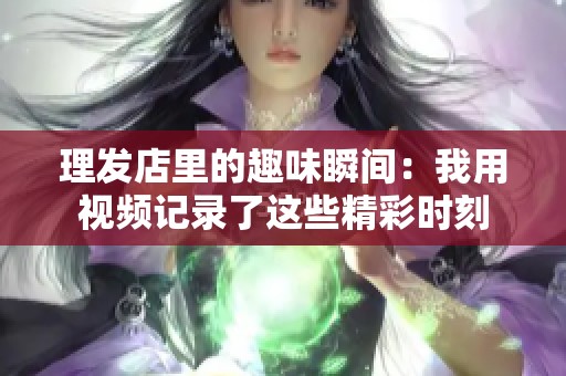 理发店里的趣味瞬间：我用视频记录了这些精彩时刻