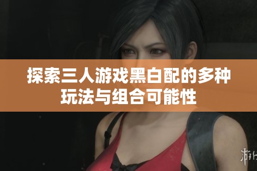 探索三人游戏黑白配的多种玩法与组合可能性