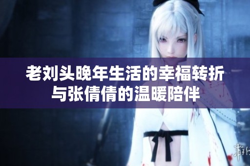 老刘头晚年生活的幸福转折与张倩倩的温暖陪伴