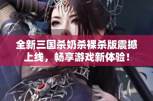 全新三国杀奶杀裸杀版震撼上线，畅享游戏新体验！