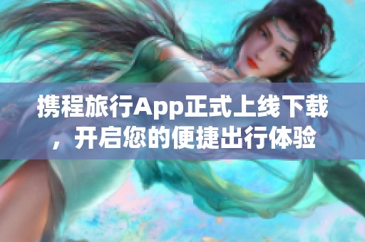 携程旅行App正式上线下载，开启您的便捷出行体验