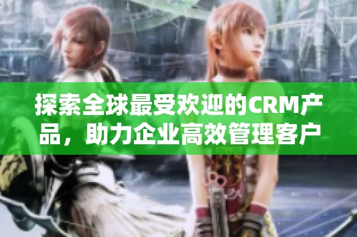 探索全球最受欢迎的CRM产品，助力企业高效管理客户关系