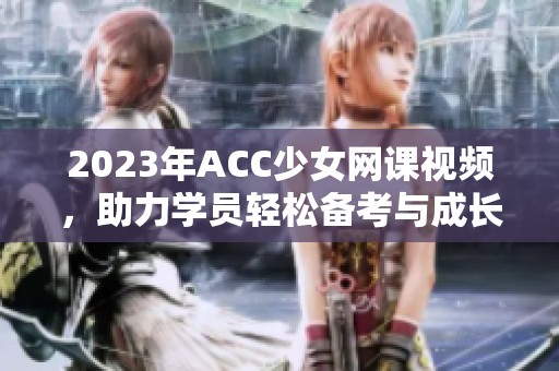 2023年ACC少女网课视频，助力学员轻松备考与成长
