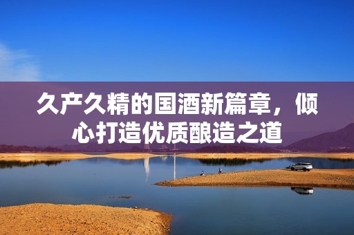 久产久精的国酒新篇章，倾心打造优质酿造之道