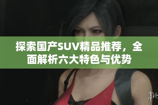 探索国产SUV精品推荐，全面解析六大特色与优势