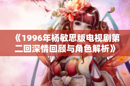《1996年杨敏思版电视剧第二回深情回顾与角色解析》