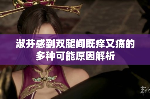 淑芬感到双腿间既痒又痛的多种可能原因解析