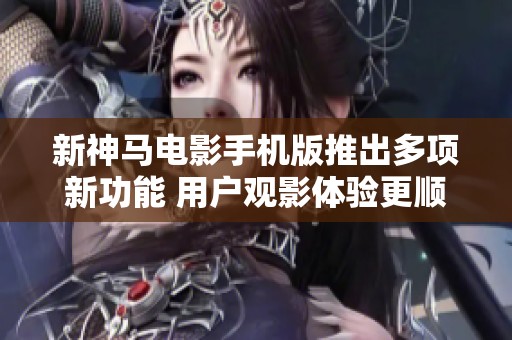 新神马电影手机版推出多项新功能 用户观影体验更顺畅