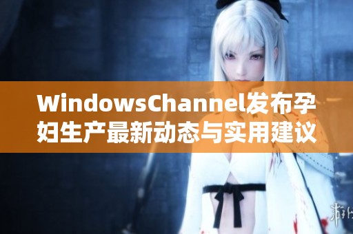 WindowsChannel发布孕妇生产最新动态与实用建议总结