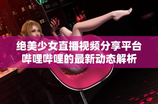绝美少女直播视频分享平台哔哩哔哩的最新动态解析