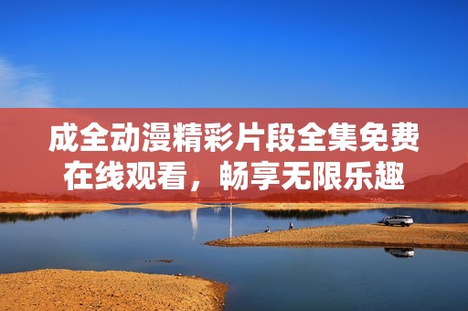 成全动漫精彩片段全集免费在线观看，畅享无限乐趣
