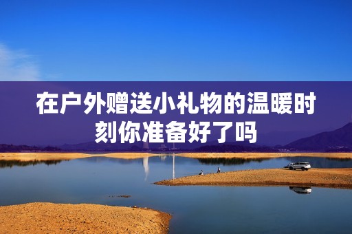 在户外赠送小礼物的温暖时刻你准备好了吗