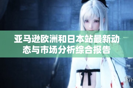 亚马逊欧洲和日本站最新动态与市场分析综合报告