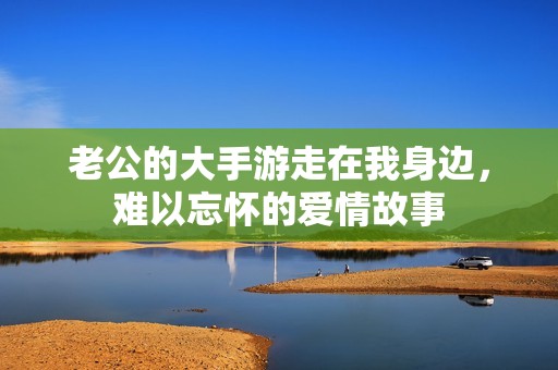 老公的大手游走在我身边，难以忘怀的爱情故事