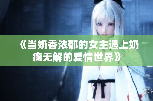 《当奶香浓郁的女主遇上奶瘾无解的爱情世界》