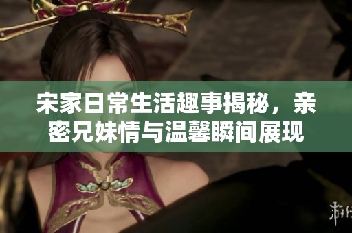 宋家日常生活趣事揭秘，亲密兄妹情与温馨瞬间展现