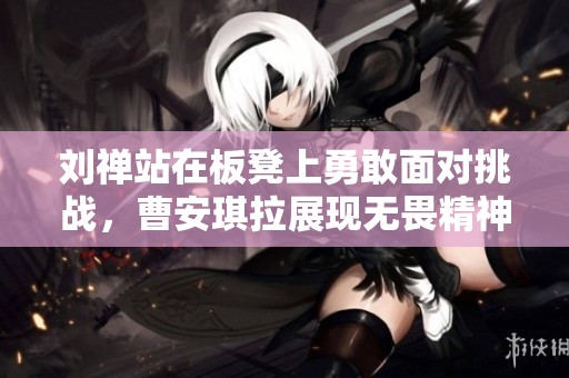 刘禅站在板凳上勇敢面对挑战，曹安琪拉展现无畏精神