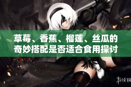 草莓、香蕉、榴莲、丝瓜的奇妙搭配是否适合食用探讨