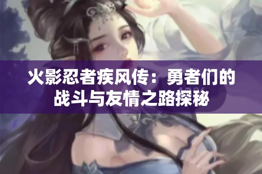 火影忍者疾风传：勇者们的战斗与友情之路探秘