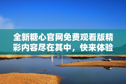 全新糖心官网免费观看版精彩内容尽在其中，快来体验吧！