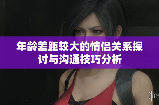 年龄差距较大的情侣关系探讨与沟通技巧分析