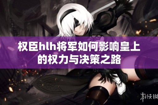 权臣hlh将军如何影响皇上的权力与决策之路